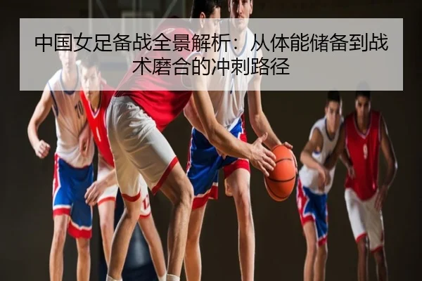 中国女足备战全景解析：从体能储备到战术磨合的冲刺路径