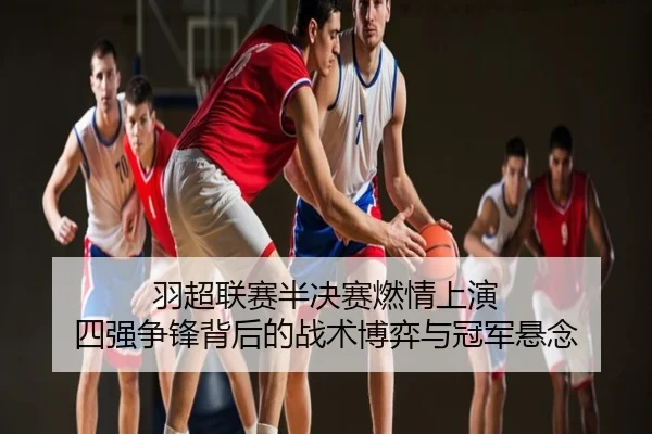 羽超联赛半决赛燃情上演 四强争锋背后的战术博弈与冠军悬念