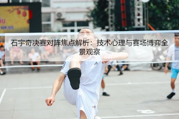 石宇奇决赛对阵焦点解析：技术心理与赛场博弈全景观察