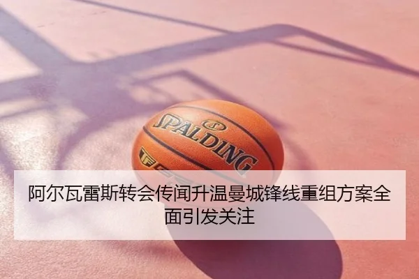 阿尔瓦雷斯转会传闻升温曼城锋线重组方案全面引发关注