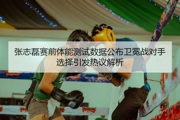张志磊赛前体能测试数据公布卫冕战对手选择引发热议解析