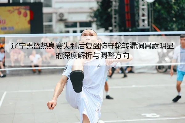 辽宁男篮热身赛失利后复盘防守轮转漏洞暴露明显的深度解析与调整方向