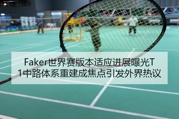 Faker世界赛版本适应进展曝光T1中路体系重建成焦点引发外界热议