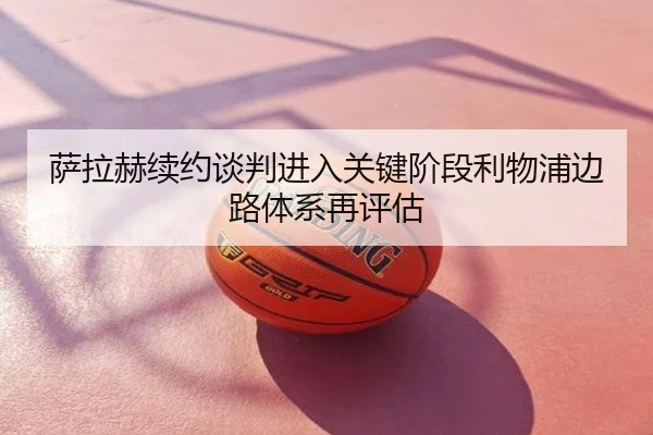萨拉赫续约谈判进入关键阶段利物浦边路体系再评估