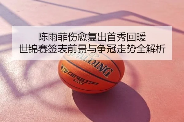 陈雨菲伤愈复出首秀回暖 世锦赛签表前景与争冠走势全解析
