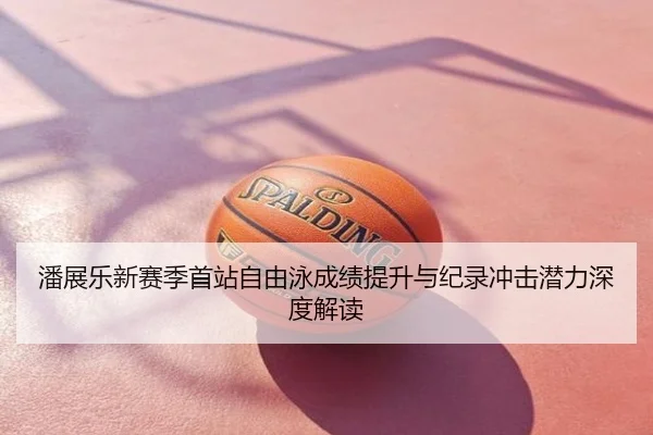 潘展乐新赛季首站自由泳成绩提升与纪录冲击潜力深度解读