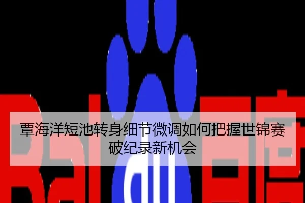覃海洋短池转身细节微调如何把握世锦赛破纪录新机会
